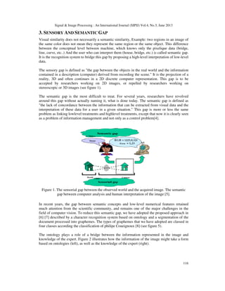 Signal & Image Processing : An International Journal (SIPIJ) Vol.4, No.3, June 2013
116
3. SENSORY AND SEMANTIC GAP
Visual similarity does not necessarily a semantic similarity, Example: two regions in an image of
the same color does not mean they represent the same region or the same object. This difference
between the conceptual level between machine, which knows only the pixelique data (bridge,
line, curve, etc..) And the user who can interpret them (house, bridge, etc.) is called semantic gap.
It is the recognition system to bridge this gap by proposing a high-level interpretation of low-level
data.
The sensory gap is defined as "the gap between the objects in the real world and the information
contained in a description (computer) derived from recording the scene." It is the projection of a
reality, 3D and often continues in a 2D discrete computer representation. This gap is to be
accepted by researchers working on 2D images, or repelled by researchers working on
stereoscopic or 3D images (see figure 1).
The semantic gap is the most difficult to treat. For several years, researchers have revolved
around this gap without actually naming it, what is done today. The semantic gap is defined as
"the lack of concordance between the information that can be extracted from visual data and the
interpretation of these data for a user in a given situation." This gap is more or less the same
problem as linking lowlevel treatments and highlevel treatments, except that now it is clearly seen
as a problem of information management and not only as a control problem[4].
In recent years, the gap between semantic concepts and low-level numerical features retained
much attention from the scientific community, and remains one of the major challenges in the
field of computer vision. To reduce this semantic gap, we have adopted the proposed approach in
[6] [7] described by a character recognition system based on ontology and a segmentation of the
document processed into graphemes. The types of graphemes that we have adopted are classed in
four classes according the classification of philipe Coueignoux [8] (see figure 5).
The ontology plays a role of a bridge between the information represented in the image and
knowledge of the expert. Figure 2 illustrates how the information of the image might take a form
based on ontologies (left), as well as the knowledge of the expert (right).
Figure 1. The sensorial gap between the observed world and the acquired image. The semantic
gap between computer analysis and human interpretation of the image [5].
 