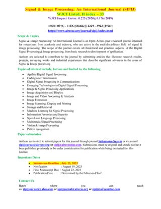 Signal & Image Processing: An International Journal (SIPIJ)
WJCI Listed, H index – 33
WJCI Impact Factor: 0.225 (2020); 0.176 (2019)
ISSN: 0976 – 710X [Online]; 2229 - 3922 [Print]
https://www.airccse.org/journal/sipij/index.html
Scope & Topics
Signal & Image Processing: An International Journal is an Open Access peer-reviewed journal intended
for researchers from academia and industry, who are active in the multidisciplinary field of signal &
image processing. The scope of the journal covers all theoretical and practical aspects of the Digital
Signal Processing & Image processing, from basic research to development of application.
Authors are solicited to contribute to the journal by submitting articles that illustrate research results,
projects, surveying works and industrial experiences that describe significant advances in the areas of
Signal & Image processing.
Topics of interest include, but are not limited to, the following
 Applied Digital Signal Processing
 Coding and Transmission
 Digital Signal Processing in Communications
 Emerging Technologies in Digital Signal Processing
 Image & Signal Processing Applications
 Image Acquisition and Display
 Image and Video Processing & Analysis
 Image Formation
 Image Scanning, Display and Printing
 Storage and Retrieval
 Machine Learning for Signal Processing
 Information Forensics and Security
 Speech and Language Processing
 Multimedia Signal Processing
 Vision & Image Processing
 Pattern recognition
Paper submission
Authors are invited to submit papers for this journal through journal Submission System or via e-mail:
sipijjournal@airccse.org or sipij@aircconline.com. Submissions must be original and should not have
been published previously or be under consideration for publication while being evaluated for this
Journal.
Important Dates
 Submission Deadline : July 23, 2023
 Notification : August 19, 2023
 Final Manuscript Due : August 22, 2023
 Publication Date : Determined by the Editor-in-Chief
Contact Us
Here's where you can reach
us: sipijjournal@yahoo.com or sipijjournal@airccse.org or sipij@aircconline.com
 