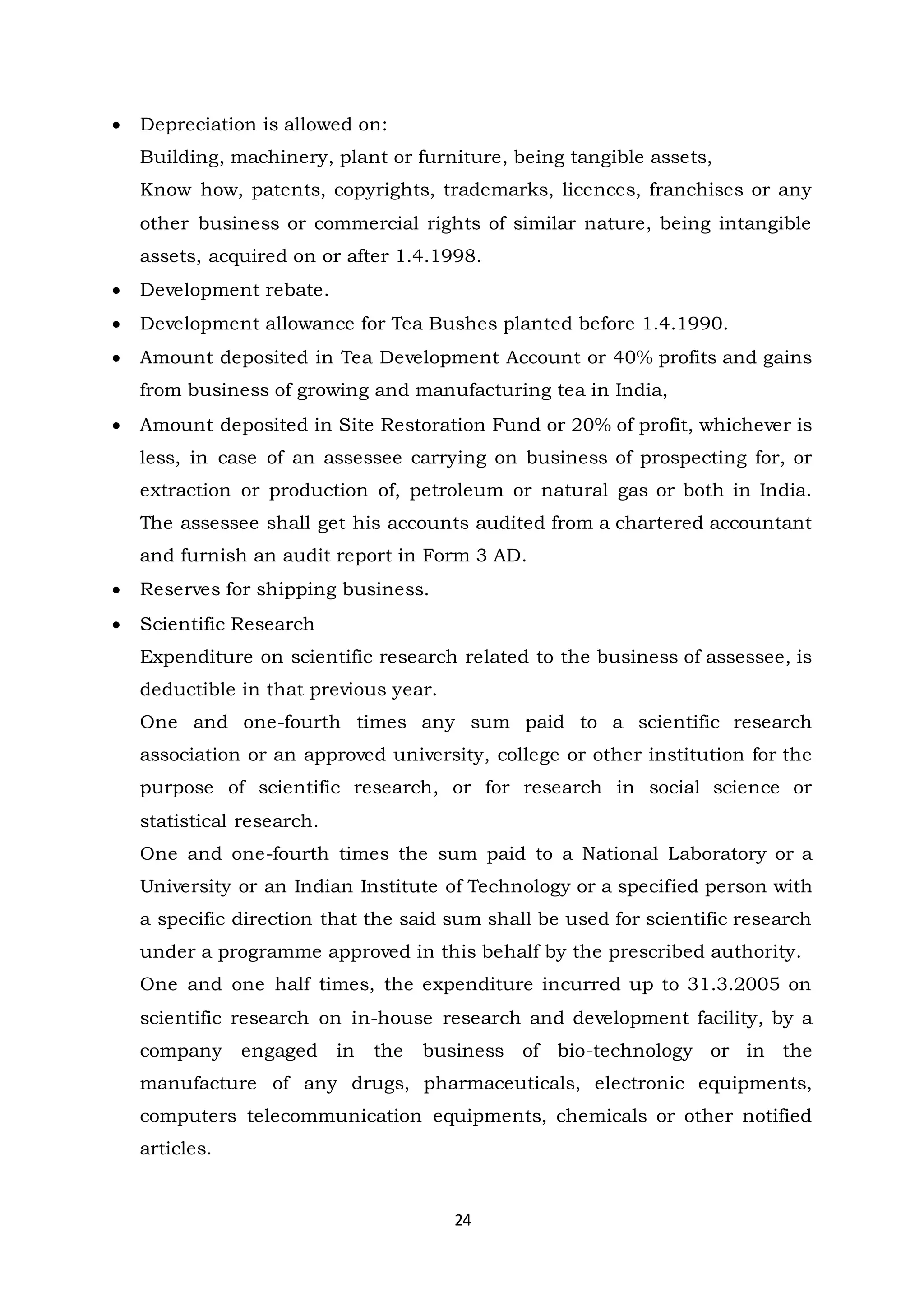 24
 Depreciation is allowed on:
Building, machinery, plant or furniture, being tangible assets,
Know how, patents, copyrights, trademarks, licences, franchises or any
other business or commercial rights of similar nature, being intangible
assets, acquired on or after 1.4.1998.
 Development rebate.
 Development allowance for Tea Bushes planted before 1.4.1990.
 Amount deposited in Tea Development Account or 40% profits and gains
from business of growing and manufacturing tea in India,
 Amount deposited in Site Restoration Fund or 20% of profit, whichever is
less, in case of an assessee carrying on business of prospecting for, or
extraction or production of, petroleum or natural gas or both in India.
The assessee shall get his accounts audited from a chartered accountant
and furnish an audit report in Form 3 AD.
 Reserves for shipping business.
 Scientific Research
Expenditure on scientific research related to the business of assessee, is
deductible in that previous year.
One and one-fourth times any sum paid to a scientific research
association or an approved university, college or other institution for the
purpose of scientific research, or for research in social science or
statistical research.
One and one-fourth times the sum paid to a National Laboratory or a
University or an Indian Institute of Technology or a specified person with
a specific direction that the said sum shall be used for scientific research
under a programme approved in this behalf by the prescribed authority.
One and one half times, the expenditure incurred up to 31.3.2005 on
scientific research on in-house research and development facility, by a
company engaged in the business of bio-technology or in the
manufacture of any drugs, pharmaceuticals, electronic equipments,
computers telecommunication equipments, chemicals or other notified
articles.
 