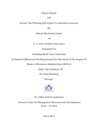 Project Report
ON
Income Tax Planning with respect to Individual Assessee
BY
Shivaji Shantaram Lande
AT
C. A. Amir Tamboli Associates
Submitted To
Savitribai Phule Pune University
In Partial Fulfillment of The RequirementFor The Award of The Degree Of
Master of Business Administration (M.B.A.)
Under The Guidance Of
Dr. Puja Bhardwaj
Through
Dr. Vikhe Patil Foundation’s
Pravara Centre for Management Research and Development
Pune – 411016
2013-2015
 
