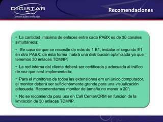 Recomendaciones La cantidad  máxima de enlaces entre cada PABX es de 30 canales simultáneos; En caso de que se necesite de más de 1 E1, instalar el segundo E1 en otro PABX, de esta forma  habrá una distribución optimizada ya que tenemos 30 enlaces TDM/IP; La red interna del cliente deberá ser certificada y adecuada al tráfico de voz que será implementado; Para el monitoreo de todos las extensiones em un único computador, el monitor deberá ser suficientemente grande para una visualización adecuada. Recomendamos monitor de tamaño no menor a 20”; No se recomienda para uso en Call Center/CRM en función de la limitación de 30 enlaces TDM/IP. 