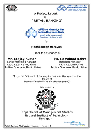 Retail Banking/ Madhusudan Narayan P a g e | 1
A Project Report
On
“RETAIL BANKING”
For
By
Madhusudan Narayan
Under the guidance of
Mr. Sanjay Kumar Mr. Ramakant Behra
Senior Marketing Manager Marketing Manager
Rapid Retail Centre, Patna Patna Regional Office
Indian Overseas Bank, Patna Indian Overseas Bank, Patna
“In partial fulfilment of the requirements for the award of the
degree of
Master of Business Administration (MBA)”
Submitted to
Department of Management Studies
National Institute of Technology
Durgapur
 