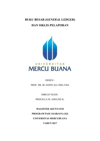 BUKU BESAR (GENERAL LEDGER)
DAN SIKLIS PELAPORAN
DOSEN :
PROF. DR. IR. HAPZI ALI, MM, CMA
DIBUAT OLEH :
PRISCILLA M. ADELINE K.
MAGISTER AKUNTANSI
PROGRAM PASCASARJANA (S2)
UNIVERSITAS MERCUBUANA
TAHUN 2017
 