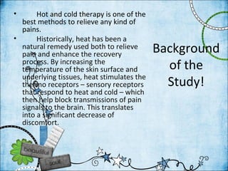 •      Hot and cold therapy is one of the
  best methods to relieve any kind of
  pains.
•      Historically, heat has been a
  natural remedy used both to relieve
  pain and enhance the recovery
                                            Background
  process. By increasing the
  temperature of the skin surface and         of the
  underlying tissues, heat stimulates the
  thermo receptors – sensory receptors        Study!
  that respond to heat and cold – which
  then help block transmissions of pain
  signals to the brain. This translates
  into a significant decrease of
  discomfort.
 