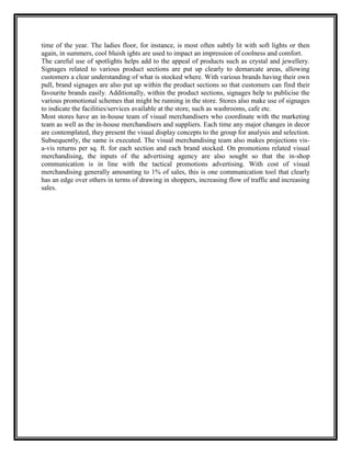 time of the year. The ladies floor, for instance, is most often subtly lit with soft lights or then
again, in summers, cool bluish ights are used to impact an impression of coolness and comfort.
The careful use of spotlights helps add to the appeal of products such as crystal and jewellery.
Signages related to various product sections are put up clearly to demarcate areas, allowing
customers a clear understanding of what is stocked where. With various brands having their own
pull, brand signages are also put up within the product sections so that customers can find their
favourite brands easily. Additionally, within the product sections, signages help to publicise the
various promotional schemes that might be running in the store. Stores also make use of signages
to indicate the facilities/services available at the store, such as washrooms, cafe etc.
Most stores have an in-house team of visual merchandisers who coordinate with the marketing
team as well as the in-house merchandisers and suppliers. Each time any major changes in decor
are contemplated, they present the visual display concepts to the group for analysis and selection.
Subsequently, the same is executed. The visual merchandising team also makes projections vis-
a-vis returns per sq. ft. for each section and each brand stocked. On promotions related visual
merchandising, the inputs of the advertising agency are also sought so that the in-shop
communication is in line with the tactical promotions advertising. With cost of visual
merchandising generally amounting to 1% of sales, this is one communication tool that clearly
has an edge over others in terms of drawing in shoppers, increasing flow of traffic and increasing
sales.
 