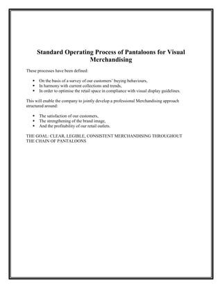 Standard Operating Process of Pantaloons for Visual
                        Merchandising
These processes have been defined:

      On the basis of a survey of our customers‟ buying behaviours,
      In harmony with current collections and trends,
      In order to optimise the retail space in compliance with visual display guidelines.

This will enable the company to jointly develop a professional Merchandising approach
structured around:

      The satisfaction of our customers,
      The strengthening of the brand image,
      And the profitability of our retail outlets.

THE GOAL: CLEAR, LEGIBLE, CONSISTENT MERCHANDISING THROUGHOUT
THE CHAIN OF PANTALOONS
 