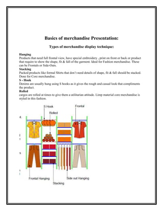 Basics of merchandise Presentation:
                        Types of merchandise display technique:

Hanging
Products that need full frontal view, have special embroidery , print on front or back or product
that require to show the shape, fit & fall of the garment. Ideal for Fashion merchandise. These
can be Frontals or Side-Outs.
Stacking
Packed products like formal Shirts that don‟t need details of shape, fit & fall should be stacked.
Done for Core merchandise.
S - Hook
Denims are usually hung using S hooks as it gives the rough and casual look that compliments
the product.
Rolled
cargos are rolled at times to give them a utilitarian attitude. Limp material core merchandise is
styled in this fashion.
 