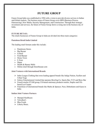 FUTURE GROUP
Future Group India was established in 1994 with a vision to provide diverse services in Indian
and Global markets. The business areas of Future Group cover BPO (Business Process
Outsourcing), New Media, Security Management, and Construction. Through their strategic
investment and services, the future of Future Group shows a rising star in the business sky of
India.


FUTURE RETAIL:
The retails businesses of Future Group in India are divided into three main categories:

Pantaloon Retail India Limited

The leading retail formats under this include:

      Pantaloons Stores
      Big Bazaar
      Central
      Food Bazaar
      Home Town
      E Zone
      Depot
      Health & Beauty Malls
      Online retail through futurebazaar.com

Joint Ventures with International Brands

    Indus League Clothing that owns leading apparel brands like Indigo Nation, Scullers and
     Urban Yoga
    Galaxy Entertainment Limited that operates Bowling Co, Sports Bar, F123 and Brew Bar
    French retailer ETAM group, US-based stationary products retailer, Staples and UK-
     based Lee Cooper.
    Franchisee of international brands like Marks & Spencer, Next, Debenhams and Guess in
     India

Indian Joint Venture Partners

      Manipal Healthcare
      Talwalkar's
      Blue Foods
      Liberty Shoes.
 