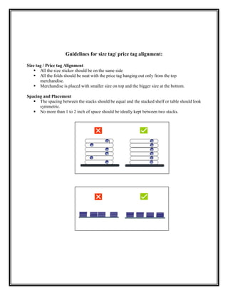 Guidelines for size tag/ price tag alignment:

Size tag / Price tag Alignment
    All the size sticker should be on the same side
    All the folds should be neat with the price tag hanging out only from the top
       merchandise.
    Merchandise is placed with smaller size on top and the bigger size at the bottom.

Spacing and Placement
    The spacing between the stacks should be equal and the stacked shelf or table should look
      symmetric.
    No more than 1 to 2 inch of space should be ideally kept between two stacks.
 