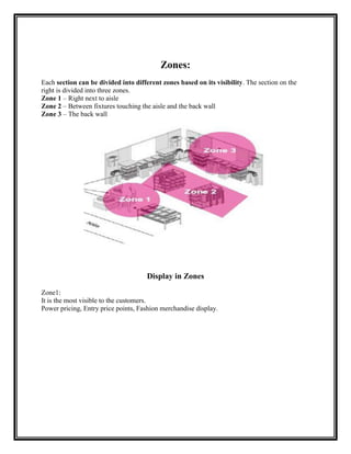 Zones:
Each section can be divided into different zones based on its visibility. The section on the
right is divided into three zones.
Zone 1 – Right next to aisle
Zone 2 – Between fixtures touching the aisle and the back wall
Zone 3 – The back wall




                                      Display in Zones
Zone1:
It is the most visible to the customers.
Power pricing, Entry price points, Fashion merchandise display.
 