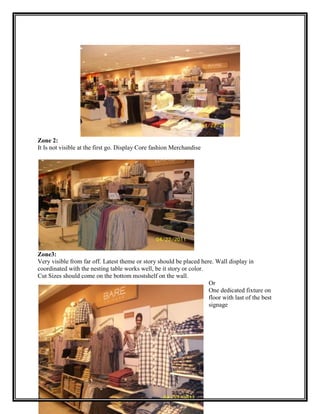 Zone 2:
It Is not visible at the first go. Display Core fashion Merchandise




Zone3:
Very visible from far off. Latest theme or story should be placed here. Wall display in
coordinated with the nesting table works well, be it story or color.
Cut Sizes should come on the bottom mostshelf on the wall.
                                                                     Or
                                                                     One dedicated fixture on
                                                                     floor with last of the best
                                                                     signage
 