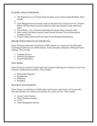 FUTURE CAPITAL HOLDINGS

    The financial services of Future Group are taken care by Future Capital Holdings. These
     include:
   
    Asset Management and consumer credit are the prime focus financial services. Around 1
     billion USD have been invested in retail real estate and consumer brands outlets and
     hotels.
    Future Money - It is a financial supermarket format providing consumer credit
    Joint venture with Italian insurance major Genaral Insurance for providing general
     insurance services.
    Venture Capital Funds and Private Equity Funds through kshitijfund.com

BPO (BUSINESS PROCESS OUTSOURCING)

Future Group has made major investments in BPO industry as a venture into the Information
Technology Enabled services (ITES) industry. Future Group has subsidiaries offering IT based
solutions. These include:

      Language Services
      Software Development
      Content Engineering

NEW MEDIA

Future Group has invested in digital media and computer technology for creating innovative and
interactive multimedia presentations. These include:

      Multimedia Production
      Broadcasting
      Publishing
      Designing

SECURITY MANAGEMENT

Future Group is considered as a reliable tailor-made business and security services provider.
They develop their own software and machines for security services. These include:

      Access Control Systems
      Time Attendance Systems
      CCTV
      Alarm Management Systems
 