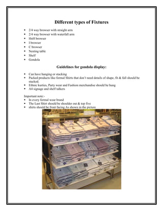 Different types of Fixtures
   2/4 way browser with straight arm
   2/4 way browser with waterfall arm
   HnH browser
   I browser
   C browser
   Nesting table
   Shelf
   Gondola

                         Guidelines for gondola display:
  Can have hanging or stacking
  Packed products like formal Shirts that don‟t need details of shape, fit & fall should be
   stacked.
 Ethnic kurties, Party wear and Fashion merchandise should be hung
 A4 signage and shelf talkers
 Guidelines for Gondola display
Important note:-
 In every formal wear brand
 The Last Shirt should be shoulder out & top five
 shirts should be front facing As shown in the picture
 