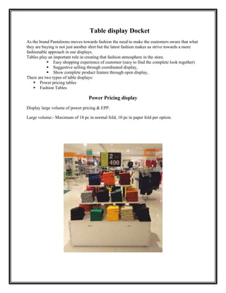 Table display Docket
As the brand Pantaloons moves towards fashion the need to make the customers aware that what
they are buying is not just another shirt but the latest fashion makes us strive towards a more
fashionable approach in our displays.
Tables play an important role in creating that fashion atmosphere in the store.
            Easy shopping experience of customer (easy to find the complete look together)
            Suggestive selling through coordinated display,
            Show complete product feature through open display,
There are two types of table displays:
     Power pricing tables
     Fashion Tables

                                  Power Pricing display
Display large volume of power pricing & EPP.

Large volume:- Maximum of 18 pc in normal fold, 10 pc in paper fold per option.
 