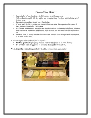 Fashion Table Display
      Open display of merchandise with full size set for selling purpose.
      At least 4 options with full size set for top wear & at least 2 options with full size set of
       bottom wear.
      Tables should not have single piece for display.
      If table is divided in two parts one part will have top wear display & another part will
       have bottom wear display (as shown).
      For fashion display table, whenever we highlighted bust forms should displayed the same
       merchandise on the table & should also have full size set. Any merchandise highlighted
       on
      The bust form, if it runs out of sizes or sold out, it needs to be changed with the one that
       is in stock on the table.

In fashion display we have two types of display:-
     Product specific: Highlighting product with all the options in an open display.
     Co-ordinate look : Suggestive co-ordinates displayed to form a look.

Product specific: Highlighting product with all the options in an open display
 
