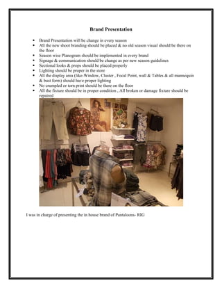 Brand Presentation

      Brand Presentation will be change in every season
      All the new shoot branding should be placed & no old season visual should be there on
       the floor
      Season wise Planogram should be implemented in every brand
      Signage & communication should be change as per new season guidelines
      Sectional looks & props should be placed properly
      Lighting should be proper in the store
      All the display area (like-Window, Cluster , Focal Point, wall & Tables & all mannequin
       & bust form) should have proper lighting
      No crumpled or torn print should be there on the floor
      All the fixture should be in proper condition , All broken or damage fixture should be
       repaired




I was in charge of presenting the in house brand of Pantaloons- RIG
 