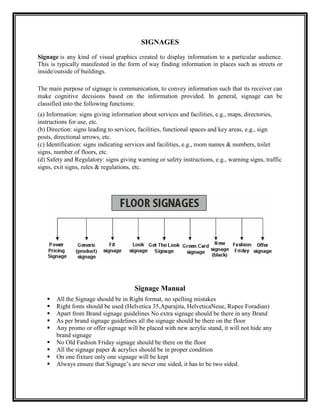 SIGNAGES
Signage is any kind of visual graphics created to display information to a particular audience.
This is typically manifested in the form of way finding information in places such as streets or
inside/outside of buildings.

The main purpose of signage is communication, to convey information such that its receiver can
make cognitive decisions based on the information provided. In general, signage can be
classified into the following functions:
(a) Information: signs giving information about services and facilities, e.g., maps, directories,
instructions for use, etc.
(b) Direction: signs leading to services, facilities, functional spaces and key areas, e.g., sign
posts, directional arrows, etc.
(c) Identification: signs indicating services and facilities, e.g., room names & numbers, toilet
signs, number of floors, etc.
(d) Safety and Regulatory: signs giving warning or safety instructions, e.g., warning signs, traffic
signs, exit signs, rules & regulations, etc.




                                       Signage Manual
      All the Signage should be in Right format, no spelling mistakes
      Right fonts should be used (Helvetica 35,Aparajita, HelveticaNeue, Rupee Foradian)
      Apart from Brand signage guidelines No extra signage should be there in any Brand
      As per brand signage guidelines all the signage should be there on the floor
      Any promo or offer signage will be placed with new acrylic stand, it will not hide any
       brand signage
      No Old Fashion Friday signage should be there on the floor
      All the signage paper & acrylics should be in proper condition
      On one fixture only one signage will be kept
      Always ensure that Signage‟s are never one sided, it has to be two sided.
 