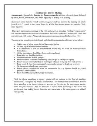 Mannequins and its Styling
A mannequin (also called a dummy, lay figure or dress form) is an often articulated doll used
by artists, tailors, dressmakers, and others especially to display or fit clothing.

Mannequin comes from the French word mannequin, which had acquired the meaning "an artist's
jointed model", which in turn came from the Middle Dutch word mannekijn, meaning "little
man, figurine".

 The use of mannequins originated in the 15th century, when miniature “milliners‟ mannequins”
was used to demonstrate fashions for customers. Full-scale, wickerwork mannequins came into
use in the mid-18th century. Wirework mannequins were manufactured in Paris from 1835.

There are a few guidelines to be followed while handling mannequins which are given below:

      Taking care of below points during Mannequin Styling.
      No hard tag on Mannequin merchandise.
      It is mandatory to iron all merchandised before they are worn on mannequin/Bust
       forms/Torso.
      All the mannequins should have footwear (compulsory).
      Price point tag should not visible.
      Mannequin should be well grouped.
      Mannequin hair should be neat and tidy (use hair gel to set any hair styles).
      Ensure no dust on merchandise on mannequin (check it every day floor walk around ).
      Focal points & Bust form mannequin's merchandise should be displayed next to it.
      No damage merchandise on mannequin.
      Ensure proper merchandise worn on mannequin, for e.g. Button should be closed
       properly, zipped denims.
      Inner should be displayed on proper manner etc.


   With the above guidelines in mind, I started off my training in the field of handling
   mannequins. Throughout my 8weeks of internship, I had handled many a mannequin, dressed
   them according to the theme with proper accessories. Dressing up the mannequins was the
   most fun part because I had the freedom to stylize them according to my tastes and
   preferences. And luckily for me, those that were showcased in the mannequins were sold off
   very quickly.
 