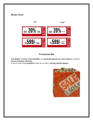 Header Panel




                                    Promotional Bin

Can display a variety of merchandise. It is primarily placed near cash counters in order to
attract customers attention.
It can be used to keep products which are on offer or having special schemes.
 