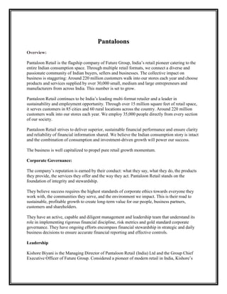 Pantaloons
Overview:

Pantaloon Retail is the flagship company of Future Group, India‟s retail pioneer catering to the
entire Indian consumption space. Through multiple retail formats, we connect a diverse and
passionate community of Indian buyers, sellers and businesses. The collective impact on
business is staggering: Around 220 million customers walk into our stores each year and choose
products and services supplied by over 30,000 small, medium and large entrepreneurs and
manufacturers from across India. This number is set to grow.

Pantaloon Retail continues to be India‟s leading multi-format retailer and a leader in
sustainability and employment opportunity. Through over 15 million square feet of retail space,
it serves customers in 85 cities and 60 rural locations across the country. Around 220 million
customers walk into our stores each year. We employ 35,000 people directly from every section
of our society.

Pantaloon Retail strives to deliver superior, sustainable financial performance and ensure clarity
and reliability of financial information shared. We believe the Indian consumption story is intact
and the combination of consumption and investment-driven growth will power our success.

The business is well capitalized to propel pure retail growth momentum.

Corporate Governance:

The company‟s reputation is earned by their conduct: what they say, what they do, the products
they provide, the services they offer and the way they act. Pantaloon Retail stands on the
foundation of integrity and stewardship.

They believe success requires the highest standards of corporate ethics towards everyone they
work with, the communities they serve, and the environment we impact. This is their road to
sustainable, profitable growth to create long-term value for our people, business partners,
customers and shareholders.

They have an active, capable and diligent management and leadership team that understand its
role in implementing rigorous financial discipline, risk metrics and gold standard corporate
governance. They have ongoing efforts encompass financial stewardship in strategic and daily
business decisions to ensure accurate financial reporting and effective controls.

Leadership

Kishore Biyani is the Managing Director of Pantaloon Retail (India) Ltd and the Group Chief
Executive Officer of Future Group. Considered a pioneer of modern retail in India, Kishore‟s
 