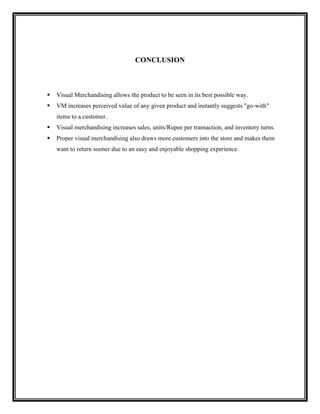 CONCLUSION



   Visual Merchandising allows the product to be seen in its best possible way.
   VM increases perceived value of any given product and instantly suggests "go-with"
    items to a customer.
   Visual merchandising increases sales, units/Rupee per transaction, and inventory turns.
   Proper visual merchandising also draws more customers into the store and makes them
    want to return sooner due to an easy and enjoyable shopping experience.
 
