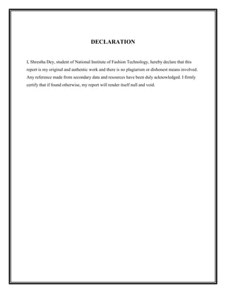 DECLARATION


I, Shrestha Dey, student of National Institute of Fashion Technology, hereby declare that this
report is my original and authentic work and there is no plagiarism or dishonest means involved.
Any reference made from secondary data and resources have been duly acknowledged. I firmly
certify that if found otherwise, my report will render itself null and void.
 
