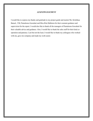 ACKNOWLEGEMENT



I would like to express my thanks and gratitude to my project guide and mentor Ms. Krishikaa
Bansal , VM, Pantaloons Guwahati and Miss Ritu Malhotra for their constant guidance and
supervision for the report. I would also like to thank all the managers of Pantaloons Guwahati for
their valuable advice and guidance. Also, I would like to thank the sales staff for their kind co-
operation and patience. Last but not the least, I would like to thank my colleagues who worked
with me, gave me company and made my work easier.
 