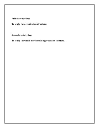 Primary objective:

To study the organization structure.



Secondary objective:

To study the visual merchandising process of the store.
 