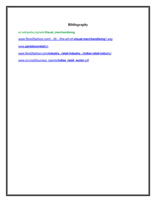 Bibliography

en.wikipedia.org/wiki/Visual_merchandising

www.fibre2fashion.com/.../6/.../the-art-of-visual-merchandising1.asp

www.pantaloonretail.in

www.fibre2fashion.com/industry...retail-industry.../indian-retail-industry/

www.cci.in/pdf/surveys_reports/indias_retail_sector.pdf
 