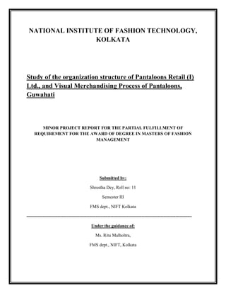 NATIONAL INSTITUTE OF FASHION TECHNOLOGY,
                  KOLKATA




Study of the organization structure of Pantaloons Retail (I)
Ltd., and Visual Merchandising Process of Pantaloons,
Guwahati



        MINOR PROJECT REPORT FOR THE PARTIAL FULFILLMENT OF
     REQUIREMENT FOR THE AWARD OF DEGREE IN MASTERS OF FASHION
                           MANAGEMENT




                                                 Submitted by:

                                           Shrestha Dey, Roll no: 11

                                                   Semester III

                                           FMS dept., NIFT Kolkata

----------------------------------------------------------------------------------------------------------------

                                           Under the guidance of:

                                              Ms. Ritu Malholtra,

                                          FMS dept., NIFT, Kolkata
 