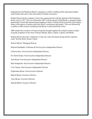 leadership has led Pantaloon Retail‟s emergence as India‟s leading retailer operating multiple
retail formats that cater to the entire basket of Indian consumers.

Kishore Biyani led the company‟s foray into organized retail with the opening of the Pantaloons
family store in 1997. This was followed in 2001 with the launch of Big Bazaar, a uniquely Indian
hypermarket format that democratized shopping in India. It blends the look and feel of the Indian
bazaar with aspects of modern retail like choice, convenience and quality. This was followed by
a number of other formats including Food Bazaar, Central and Home Town.

2006 marked the evolution of Future Group that brought together the multiple initiatives taken
by group companies in the areas of Retail, Brands, Space, Capital, Logistics and Media.

Kishore Biyani advocates „Indianness‟ as the core value driving the group and the corporate
credo „Rewrite Rules, Retain Values.‟

Kishore Biyani- Managing Director

Shailesh Haribhakti- Chairman & Non-Executive Independent Director

S Doreswamy- Non-Executive Independent Director

Dr. Darlie Koshy- Non-Executive Independent Director

Anil Harish- Non-Executive Independent Director

Bala Deshpande- Non-Executive Independent Director

V.K. Chopra- Non-Executive Independent Director

Gopikishan Biyani- Non-Executive Director

Rakesh Biyani- Executive Director

Vijay Biyani- Executive Director

Kailash Bhatia- Executive Director
 