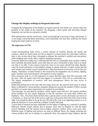 Change the display settings in frequent intervals:

Changing the arrangement of the displays in regular intervals will initiate new interest about the
products in the minds of the customer. By designing a plan-o-gram and activating changes
frequently one can thus be a proactive retailer.

With globalization and the retail boom, visual merchandising is growing in leaps and bounds. It
is not simply concerned about decorating a store beautifully; but must also symbolise the brand
keeping the target audience in mind.

The importance of VM:


Visual merchandising today forms a critical element of retailing. Besides the facade and
windows, which are clearly done up with an objective to attract passer-bys and induce walk-ins,
there is also in-store decor that is designed to enhance the customer‟s comfort and convenience
while shopping and overall, offer a superior shopping experience.
Consumer behaviour studies have confirmed that the lure of a beautifully done up show window
and a tastefully decorated facade, more often than not, prove irresistible as they walk in to check
out what is on offer. It also ensures exclusivity since no two stores should look alike. Besides,
when the mood and theme of such displays change at regular intervals, it makes certain that the
store remains top of mind. Loyal customers have often been known to anxiously wait for the next
display. „Stickiness‟ in retail formats is also ensured by the imaginative use of colours, lighting,
space, furniture and visual elements with regard to in-store displays.
Once customers walk in, it is but imperative to ensure that they enjoy their first encounter with
the store. After all, repeat visits will only happen if a customer‟s first visit is a memorable one.
The logical arrangement of counters, with clear passageways allows for easy access to
merchandise.
Rather than getting lost in the mazo that most large stores are, the customer feels more in control.
Space is allocated to various product categories taking into account the number of SKUs stocked
and shelv-es/counter space requirements are worked out accordingly.
Clear passages are provided for products, which require touch and feel. All impulse purchase
driven products are also clearly displayed so that the customers can reach them without any
hindrance. Also, it has been observed that when a person enters a room, the human eye moves in
a Z pattern, i.e. from rear left of the room to right rear, followed by front left of the room to front
right. Care should be taken to do up the rear left end of the room in an appealing manner so as to
guide the direction of vision and keep a shopper visually interested.
A great deal of research has been undertaken on the impact of lighting on a customer‟s purchase
behaviour. Results clearly indicate that in general, stores that are brightly lit, with the lights
cleverly blending with the interiors lead to higher customer comfort, and as such, more sales.
Different types of lighting and interiors are used on different floors, the change reflecting the
various products that are on display on a particular floor, the proposed target audience and the
 