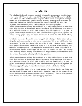 Introduction
The India Retail Industry is the largest among all the industries, accounting for over 10 per cent
of the country‟s GDP and around 8 per cent of the employment. The Retail Industry in India has
come forth as one of the most dynamic and fast paced industries with several players entering the
market. But all of them have not yet tasted success because of the heavy initial investments that
are required to break even with other companies and compete with them. The India Retail
Industry is gradually inching its way towards becoming the next boom industry.
A large young working population with median age of 24 years, nuclear families in urban areas,
along with increasing workingwomen population and emerging opportunities in the services
sector are going to be the key factors in the growth of the organized Retail sector in India. The
growth pattern in organized retailing and in the consumption made by the Indian population will
follow a rising graph helping the newer businessmen to enter the India Retail Industry.

In India the vast middle class and its almost untapped retail industry are the key attractive forces
for global retail giants wanting to enter into newer markets, which in turn will help the India
Retail Industry to grow faster. Indian retail is expected to grow 25 per cent annually. Modern
retail in India could be worth US$ 175-200 billion by 2016. The Food Retail Industry in India
dominates the shopping basket. The Mobile phone Retail Industry in India is already a US$ 16.7
billion business, growing at over 20 per cent per year. The future of the India Retail Industry
looks promising with the growing of the market, with the government policies becoming more
favorable and the emerging technologies facilitating operations.

A large young working population with median age of 24 years, nuclear families in urban areas,
along with increasing workingwomen population and emerging opportunities in the services
sector are going to be the key factors in the growth of the organized Retail sector in India. The
growth pattern in organized retailing and in the consumption made by the Indian population will
follow a rising graph helping the newer businessmen to enter the India Retail Industry.

Visual merchandising today forms a critical element of retailing. Besides the facade and
windows, which are clearly done up with an objective to attract passer-bys and induce walk-ins,
there is also in-store decor that is designed to enhance the customer‟s comfort and convenience
while shopping and overall, offer a superior shopping experience.
 