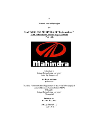 A
Summer Internship Project
On
MAHINDRAAND MAHINDRA OF “Ratio Analysis ”
With Reference of Sidhhivinayak Motors
Pvt. Ltd.
Submitted to
Gujarat Technological University
Under the Guidance of
Ms. Rutu padhiyar
(Professor)
In partial Fulfillment of the Requirement of the award of the degree of
Master of Business Administration (MBA)
Offered by
Gujarat Technological University
Ahmedabad
Prepared by:
KETAN M. ZALA
MBA (Semester – 2)
July- 2015
 