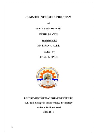 1
SUMMER INTERSHIP PROGRAM
AT
STATE BANK OF INDIA
KURHA BRANCH
Submitted By
Mr. KIRAN A. PATIL
Guided By
Prof. S. K. SINGH
DEPARTMENT OF MANAGEMENT STUDIES
P.R. Patil College of Engineering & Technology
Kathora Road Amravati
2014-2015
 