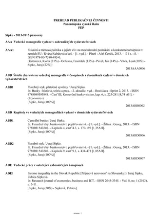 PREHĽAD PUBLIKAČNEJ ČINNOSTI
Paneurópska vysoká škola
FEP
Sipko - 2013-2015 pracovny
AAA Vedecké monografie vydané v zahraničných vydavateľstvách
AAA1 Fiskální a měnová politika a jejich vliv na mezinárodní podnikání a konkurenceschopnost v
zemích EU / Květa Kubátová a kol. - [1. vyd.]. - Plzeň : Aleš Čeněk, 2013. - 131s. : il. -
ISBN 978-80-7380-493-0.
[Kubátová, Květa (31%) - Ochrana, František (15%) - Pavel, Jan (14%) - Vítek, Leoš (18%) -
Sipko, Juraj (22%)]
2013AAA0006
ABB Štúdie charakteru vedeckej monografie v časopisoch a zborníkoch vydané v domácich
vydavateľstvách
ABB1 Platobný styk, platobné systémy / Juraj Sipko.
In: Banky : história, teória a prax. - 2. aktualiz. vyd. - Bratislava : Sprint 2, 2013. - ISBN
9788089393848. - Časť III, Komerčné bankovníctvo, kap. 6, s. 225-281[4,74 AH]. -
(Economics).
[Sipko, Juraj (100%)]
2013ABB0002
ABD Kapitoly vo vedeckých monografiách vydané v domácich vydavateľstvách
ABD1 Centrální banka / Juraj Sipko.
In: Finanční trhy, bankovnictví, pojišťovnictví. - [1. vyd.]. - Žilina : Georg, 2013. - ISBN
9788081540240. - Kapitola 4, časť 4.3, s. 170-197 [1,35AH].
[Sipko, Juraj (100%)]
2013ABD0006
ABD2 Platební styk / Juraj Sipko.
In: Finanční trhy, bankovnictví, pojišťovnictví. - [1. vyd.]. - Žilina : Georg, 2013. - ISBN
9788081540240. - Kapitola 9, časť 9.1, s. 434-471[1,85AH].
[Sipko, Juraj (100%)]
2013ABD0007
ADE Vedecké práce v ostatných zahraničných časopisoch
ADE1 Income inequality in the Slovak Republic [Príjmová nerovnosť na Slovensku] / Juraj Sipko,
Ľubica Sipková.
In: Research journal of economics, business and ICT. - ISSN 2045-3345. - Vol. 8, no. 1(2013),
p. 5-11.
[Sipko, Juraj (50%) - Sipková, Ľubica]
strana: 1
 