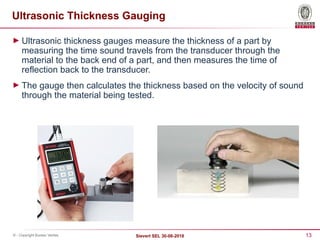 13
Sievert SEL 30-08-2018
© - Copyright Bureau Veritas
Ultrasonic Thickness Gauging
► Ultrasonic thickness gauges measure the thickness of a part by
measuring the time sound travels from the transducer through the
material to the back end of a part, and then measures the time of
reflection back to the transducer.
► The gauge then calculates the thickness based on the velocity of sound
through the material being tested.
 