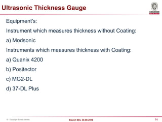 14
Sievert SEL 30-08-2018
© - Copyright Bureau Veritas
Equipment's:
Instrument which measures thickness without Coating:
a) Modsonic
Instruments which measures thickness with Coating:
a) Quanix 4200
b) Positector
c) MG2-DL
d) 37-DL Plus
Ultrasonic Thickness Gauge
 