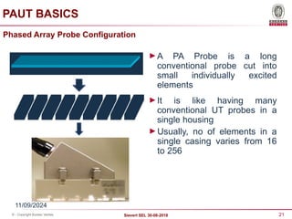 21
Sievert SEL 30-08-2018
© - Copyright Bureau Veritas
Phased Array Probe Configuration
►A PA Probe is a long
conventional probe cut into
small individually excited
elements
►It is like having many
conventional UT probes in a
single housing
►Usually, no of elements in a
single casing varies from 16
to 256
11/09/2024
PAUT BASICS
 
