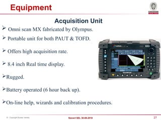 27
Sievert SEL 30-08-2018
© - Copyright Bureau Veritas
Equipment
Acquisition Unit
 Omni scan MX fabricated by Olympus.
 Portable unit for both PAUT & TOFD.
 Offers high acquisition rate.
 8.4 inch Real time display.
Rugged.
Battery operated (6 hour back up).
On-line help, wizards and calibration procedures.
 