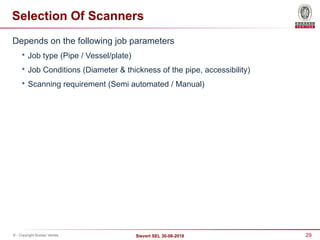 29
Sievert SEL 30-08-2018
© - Copyright Bureau Veritas
Selection Of Scanners
Depends on the following job parameters

Job type (Pipe / Vessel/plate)

Job Conditions (Diameter & thickness of the pipe, accessibility)

Scanning requirement (Semi automated / Manual)
 