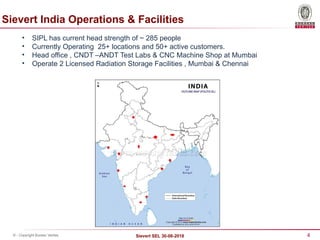 4
Sievert SEL 30-08-2018
© - Copyright Bureau Veritas
Sievert India Operations & Facilities
• SIPL has current head strength of ~ 285 people
• Currently Operating 25+ locations and 50+ active customers.
• Head office , CNDT –ANDT Test Labs & CNC Machine Shop at Mumbai
• Operate 2 Licensed Radiation Storage Facilities , Mumbai & Chennai
 