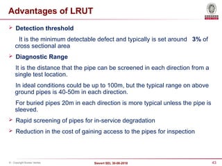 43
Sievert SEL 30-08-2018
© - Copyright Bureau Veritas
Advantages of LRUT
 Detection threshold
It is the minimum detectable defect and typically is set around 3% of
cross sectional area
 Diagnostic Range
It is the distance that the pipe can be screened in each direction from a
single test location.
In ideal conditions could be up to 100m, but the typical range on above
ground pipes is 40-50m in each direction.
For buried pipes 20m in each direction is more typical unless the pipe is
sleeved.
 Rapid screening of pipes for in-service degradation
 Reduction in the cost of gaining access to the pipes for inspection
 
