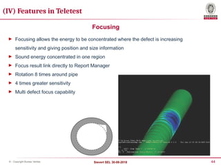 44
Sievert SEL 30-08-2018
© - Copyright Bureau Veritas
Focusing
► Focusing allows the energy to be concentrated where the defect is increasing
sensitivity and giving position and size information
► Sound energy concentrated in one region
► Focus result link directly to Report Manager
► Rotation 8 times around pipe
► 4 times greater sensitivity
► Multi defect focus capability
(IV) Features in Teletest
 