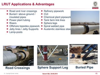 45
Sievert SEL 30-08-2018
© - Copyright Bureau Veritas
► Road and river crossings
► Buried / above ground /
insulated pipes
► Power plant tubing
► Risers
► Offshore topsides pipework
► Jetty lines / Jetty Supports
► Lamp-posts
► Refinery pipework
► CUI
► Chemical plant pipework
► Tank farm link lines
► Sphere legs
► Spiral welded pipe
► Austenitic stainless steel
LRUT Applications & Advantages
Road Crossings Sphere Support Leg Buried Pipe
 