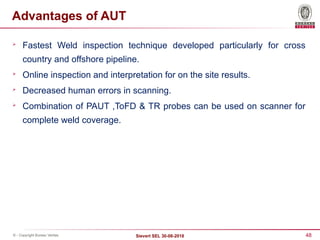 48
Sievert SEL 30-08-2018
© - Copyright Bureau Veritas
Advantages of AUT

Fastest Weld inspection technique developed particularly for cross
country and offshore pipeline.

Online inspection and interpretation for on the site results.

Decreased human errors in scanning.

Combination of PAUT ,ToFD & TR probes can be used on scanner for
complete weld coverage.
 