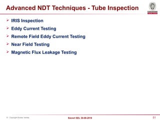51
Sievert SEL 30-08-2018
© - Copyright Bureau Veritas
Advanced NDT Techniques - Tube Inspection
 IRIS Inspection
 Eddy Current Testing
 Remote Field Eddy Current Testing
 Near Field Testing
 Magnetic Flux Leakage Testing
 