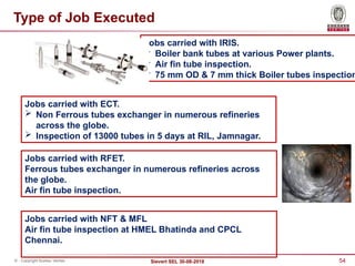 54
Sievert SEL 30-08-2018
© - Copyright Bureau Veritas
Jobs carried with IRIS.
 Boiler bank tubes at various Power plants.
 Air fin tube inspection.
 75 mm OD & 7 mm thick Boiler tubes inspection
Jobs carried with RFET.
Ferrous tubes exchanger in numerous refineries across
the globe.
Air fin tube inspection.
Jobs carried with NFT & MFL
Air fin tube inspection at HMEL Bhatinda and CPCL
Chennai.
Type of Job Executed
Jobs carried with ECT.
 Non Ferrous tubes exchanger in numerous refineries
across the globe.
 Inspection of 13000 tubes in 5 days at RIL, Jamnagar.
 