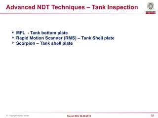 58
Sievert SEL 30-08-2018
© - Copyright Bureau Veritas
Advanced NDT Techniques – Tank Inspection
 MFL - Tank bottom plate
 Rapid Motion Scanner (RMS) – Tank Shell plate
 Scorpion – Tank shell plate
 