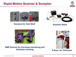 62
Sievert SEL 30-08-2018
© - Copyright Bureau Veritas
Rapid Motion Scanner & Scorpion
Scorpion for Tank Shell
R Scan for Thickness
Scorpion Setup
RMS Scanner for Corrosion monitoring and
thickness checking
 